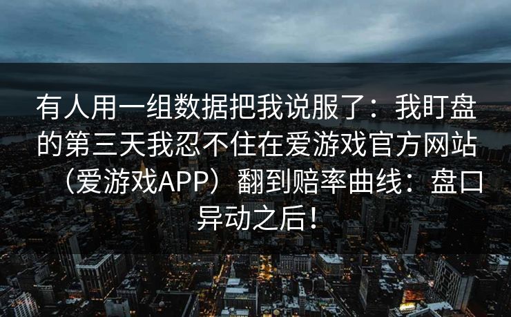 有人用一组数据把我说服了:我盯盘的第三天我忍不住在爱游戏官方网站(爱游戏APP)翻到赔率曲线:盘口异动之后! 有人用一组数据把我说服了:我盯盘的第三天我忍不住在爱游戏官方网站(爱游戏APP)翻到赔率曲线:盘口异动之后!