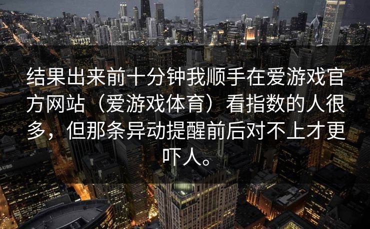 结果出来前十分钟我顺手在爱游戏官方网站（爱游戏体育）看指数的人很多，但那条异动提醒前后对不上才更吓人。