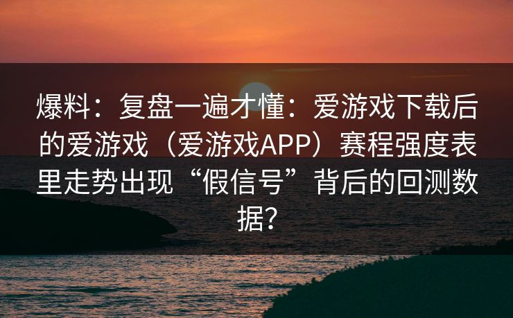 爆料：复盘一遍才懂：爱游戏下载后的爱游戏（爱游戏APP）赛程强度表里走势出现“假信号”背后的回测数据？