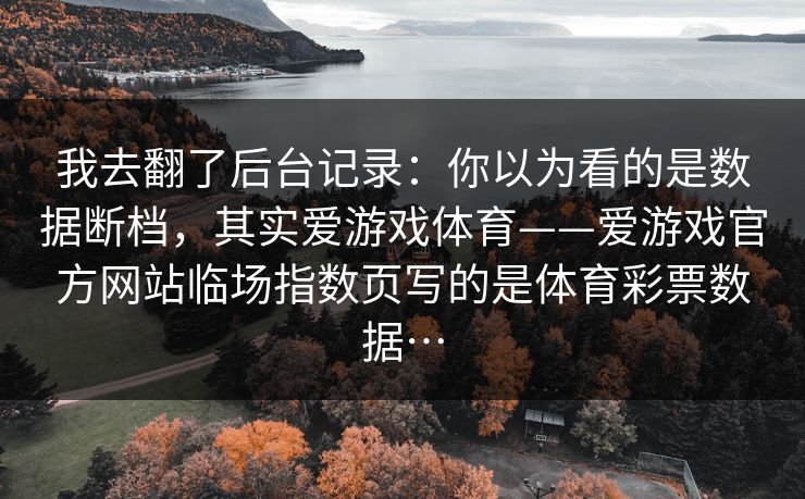 我去翻了后台记录:你以为看的是数据断档,其实爱游戏体育——爱游戏官方网站临场指数页写的是体育彩票数据… 我去翻了后台记录:你以为看的是数据断档,其实爱游戏体育——爱游戏官方网站临场指数页写的是体育彩票数据…