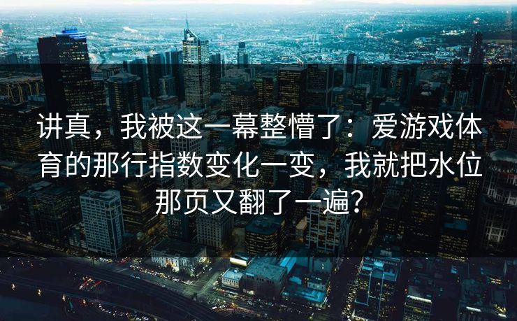 讲真,我被这一幕整懵了:爱游戏体育的那行指数变化一变,我就把水位那页又翻了一遍? 讲真,我被这一幕整懵了:爱游戏体育的那行指数变化一变,我就把水位那页又翻了一遍?