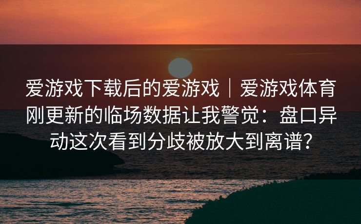 爱游戏下载后的爱游戏｜爱游戏体育刚更新的临场数据让我警觉：盘口异动这次看到分歧被放大到离谱？