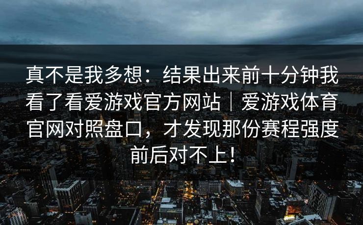 真不是我多想:结果出来前十分钟我看了看爱游戏官方网站|爱游戏体育官网对照盘口,才发现那份赛程强度前后对不上! 真不是我多想:结果出来前十分钟我看了看爱游戏官方网站|爱游戏体育官网对照盘口,才发现那份赛程强度前后对不上!