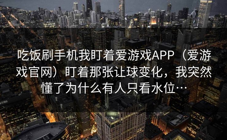 吃饭刷手机我盯着爱游戏APP（爱游戏官网）盯着那张让球变化，我突然懂了为什么有人只看水位…