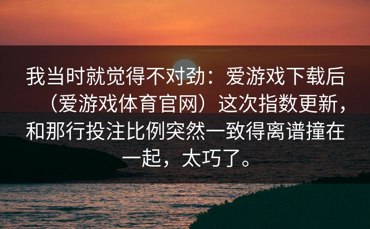 我当时就觉得不对劲：爱游戏下载后（爱游戏体育官网）这次指数更新，和那行投注比例突然一致得离谱撞在一起，太巧了。