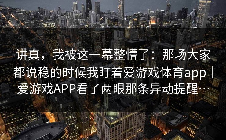 讲真，我被这一幕整懵了：那场大家都说稳的时候我盯着爱游戏体育app｜爱游戏APP看了两眼那条异动提醒…