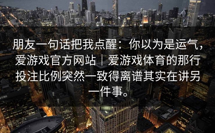 朋友一句话把我点醒:你以为是运气,爱游戏官方网站|爱游戏体育的那行投注比例突然一致得离谱其实在讲另一件事。 朋友一句话把我点醒:你以为是运气,爱游戏官方网站|爱游戏体育的那行投注比例突然一致得离谱其实在讲另一件事。