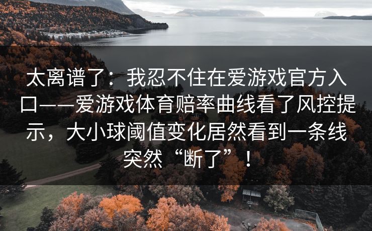 太离谱了:我忍不住在爱游戏官方入口——爱游戏体育赔率曲线看了风控提示,大小球阈值变化居然看到一条线突然“断了”! 太离谱了:我忍不住在爱游戏官方入口——爱游戏体育赔率曲线看了风控提示,大小球阈值变化居然看到一条线突然“断了”!