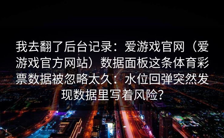 我去翻了后台记录：爱游戏官网（爱游戏官方网站）数据面板这条体育彩票数据被忽略太久：水位回弹突然发现数据里写着风险？