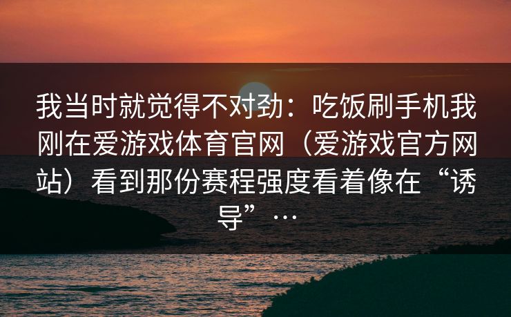 我当时就觉得不对劲：吃饭刷手机我刚在爱游戏体育官网（爱游戏官方网站）看到那份赛程强度看着像在“诱导”…