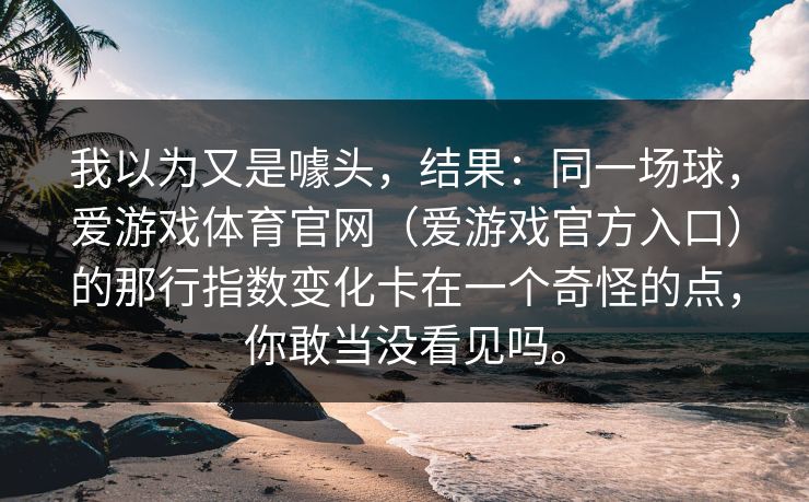 我以为又是噱头，结果：同一场球，爱游戏体育官网（爱游戏官方入口）的那行指数变化卡在一个奇怪的点，你敢当没看见吗。