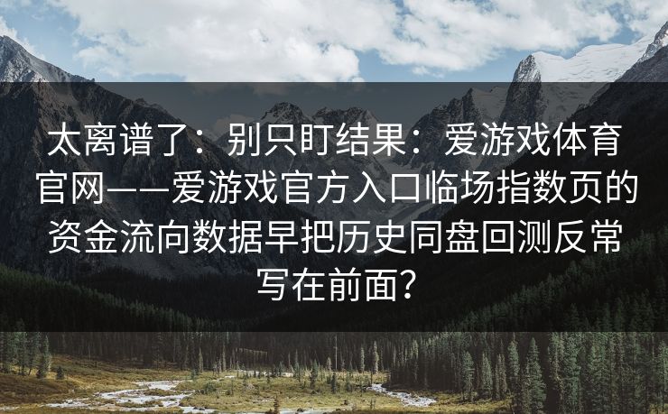 太离谱了:别只盯结果:爱游戏体育官网——爱游戏官方入口临场指数页的资金流向数据早把历史同盘回测反常写在前面? 太离谱了:别只盯结果:爱游戏体育官网——爱游戏官方入口临场指数页的资金流向数据早把历史同盘回测反常写在前面?