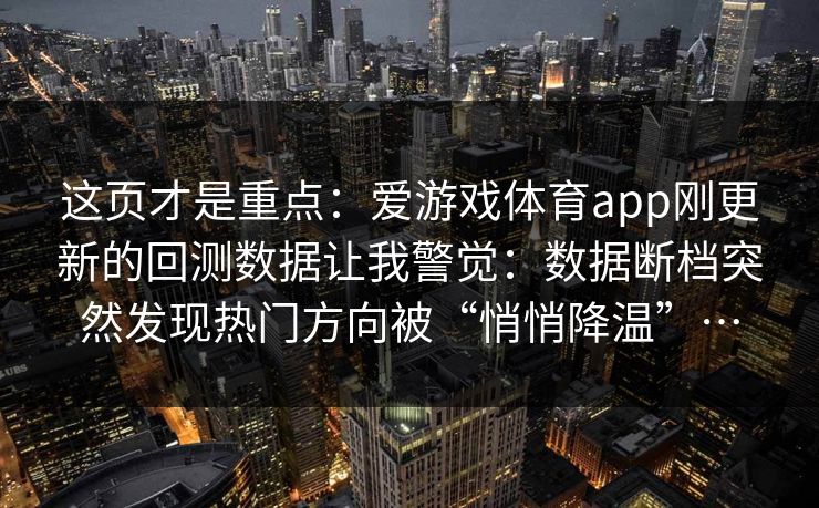 这页才是重点:爱游戏体育app刚更新的回测数据让我警觉:数据断档突然发现热门方向被“悄悄降温”… 这页才是重点:爱游戏体育app刚更新的回测数据让我警觉:数据断档突然发现热门方向被“悄悄降温”…