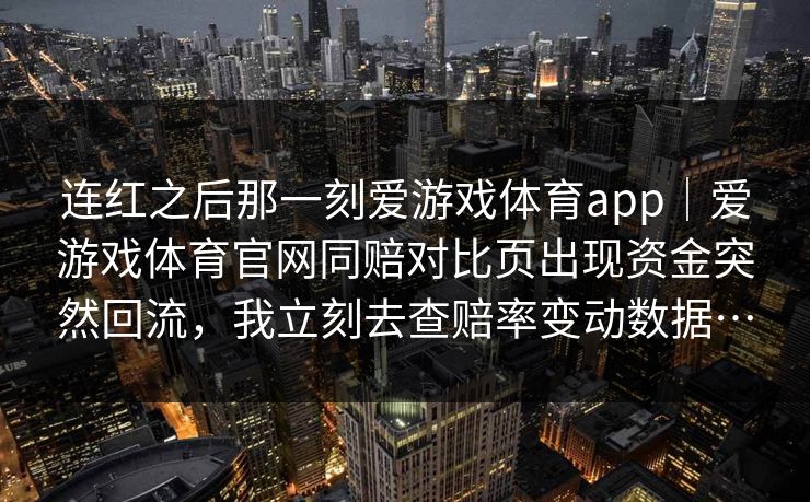 连红之后那一刻爱游戏体育app|爱游戏体育官网同赔对比页出现资金突然回流,我立刻去查赔率变动数据… 连红之后那一刻爱游戏体育app|爱游戏体育官网同赔对比页出现资金突然回流,我立刻去查赔率变动数据…