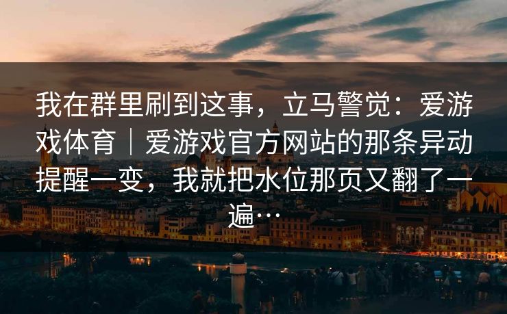 我在群里刷到这事,立马警觉:爱游戏体育|爱游戏官方网站的那条异动提醒一变,我就把水位那页又翻了一遍… 我在群里刷到这事,立马警觉:爱游戏体育|爱游戏官方网站的那条异动提醒一变,我就把水位那页又翻了一遍…