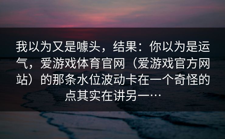 我以为又是噱头，结果：你以为是运气，爱游戏体育官网（爱游戏官方网站）的那条水位波动卡在一个奇怪的点其实在讲另一…