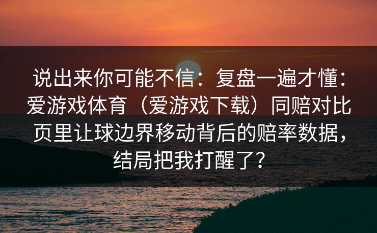 说出来你可能不信：复盘一遍才懂：爱游戏体育（爱游戏下载）同赔对比页里让球边界移动背后的赔率数据，结局把我打醒了？