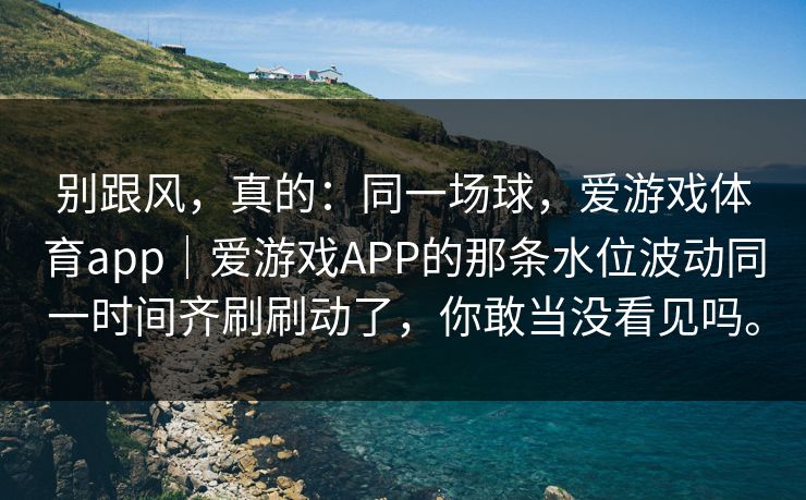 别跟风，真的：同一场球，爱游戏体育app｜爱游戏APP的那条水位波动同一时间齐刷刷动了，你敢当没看见吗。