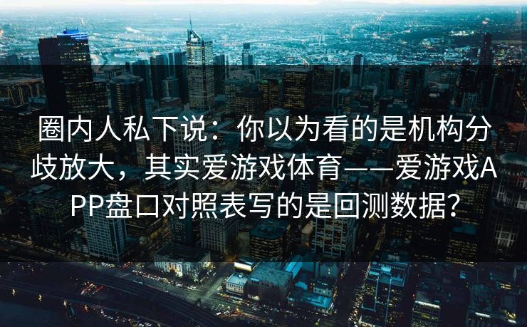 圈内人私下说：你以为看的是机构分歧放大，其实爱游戏体育——爱游戏APP盘口对照表写的是回测数据？