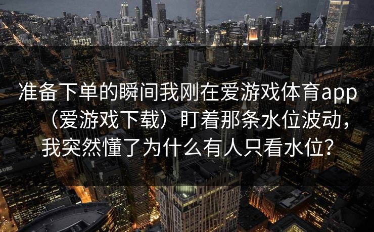 准备下单的瞬间我刚在爱游戏体育app（爱游戏下载）盯着那条水位波动，我突然懂了为什么有人只看水位？