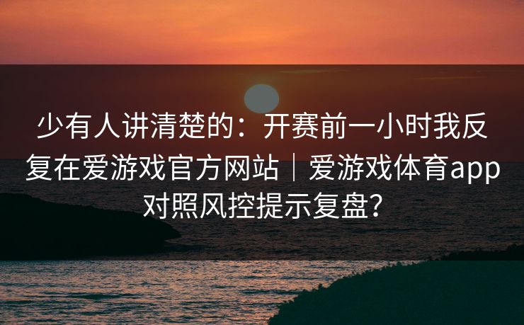少有人讲清楚的：开赛前一小时我反复在爱游戏官方网站｜爱游戏体育app对照风控提示复盘？